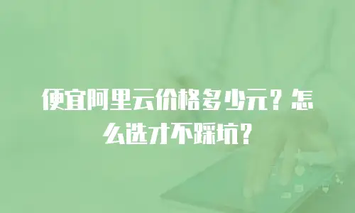 便宜阿里云价格多少元？怎么选才不踩坑？