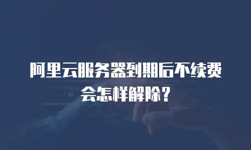 阿里云服务器到期后不续费会怎样解除？