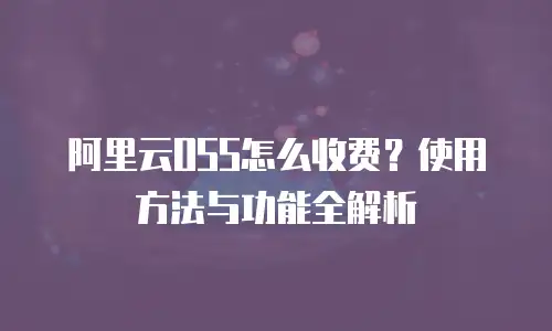 阿里云OSS怎么收费？使用方法与功能全解析