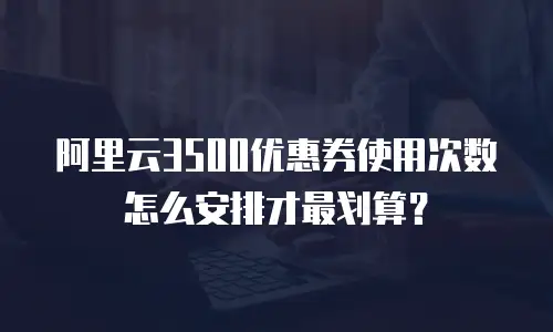 阿里云3500优惠券使用次数怎么安排才最划算？