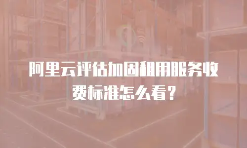 阿里云评估加固租用服务收费标准怎么看？