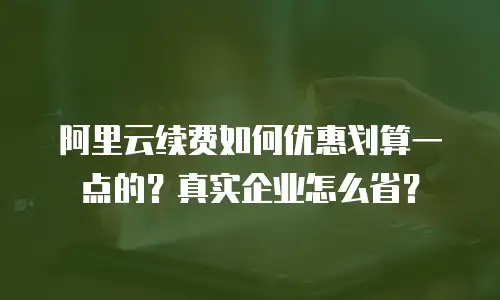 阿里云续费如何优惠划算一点的？真实企业怎么省？