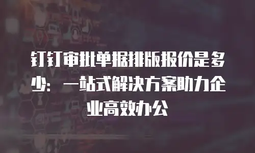 钉钉审批单据排版报价是多少：一站式解决方案助力企业高效办公