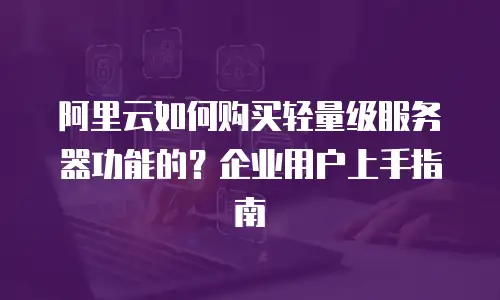 阿里云如何购买轻量级服务器功能的？企业用户上手指南