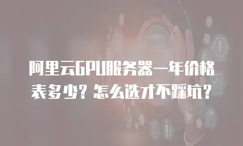 阿里云GPU服务器一年价格表多少？怎么选才不踩坑？