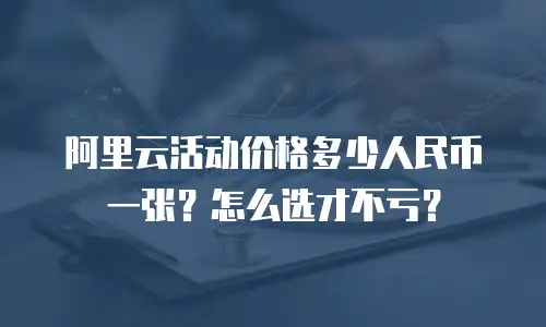 阿里云活动价格多少人民币一张？怎么选才不亏？
