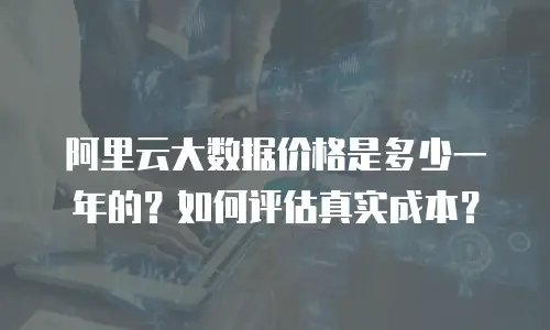 阿里云大数据价格是多少一年的？如何评估真实成本？