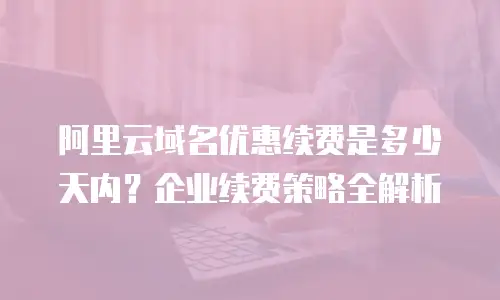 阿里云域名优惠续费是多少天内？企业续费策略全解析