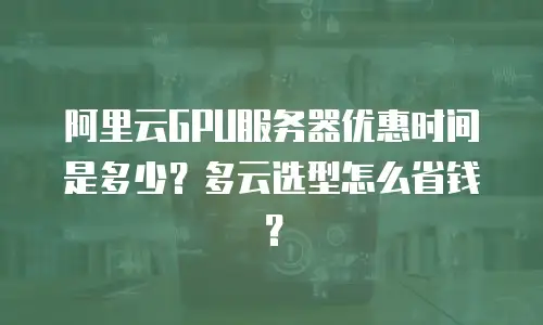 阿里云GPU服务器优惠时间是多少？多云选型怎么省钱？