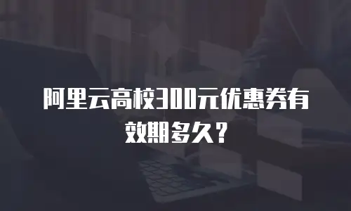 阿里云高校300元优惠券有效期多久？