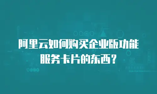 阿里云如何购买企业版功能服务卡片的东西？