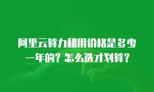 阿里云算力租用价格是多少一年的？怎么选才划算？