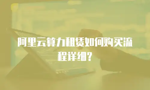 阿里云算力租赁如何购买流程详细？