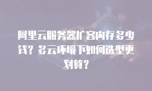 阿里云服务器扩容内存多少钱？多云环境下如何选型更划算？