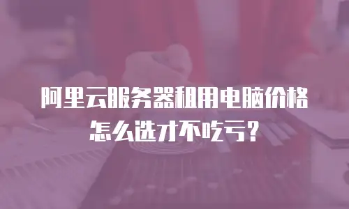 阿里云服务器租用电脑价格怎么选才不吃亏？