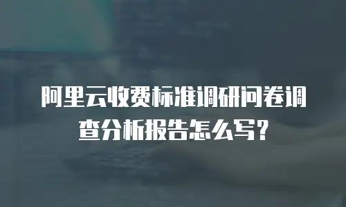 阿里云收费标准调研问卷调查分析报告怎么写？