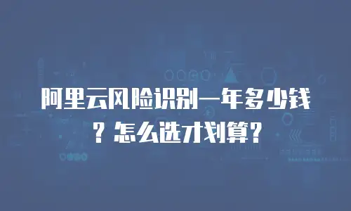 阿里云风险识别一年多少钱？怎么选才划算？