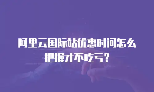 阿里云国际站优惠时间怎么把握才不吃亏？