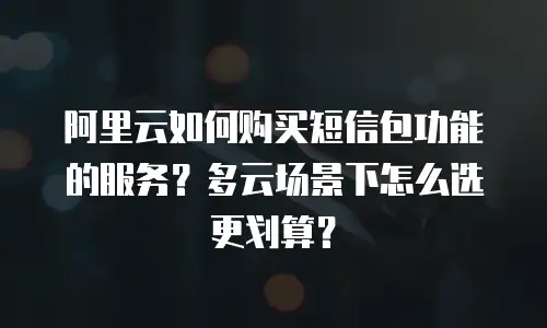阿里云如何购买短信包功能的服务？多云场景下怎么选更划算？