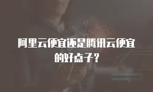阿里云便宜还是腾讯云便宜的好点子？