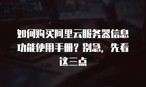 如何购买阿里云服务器信息功能使用手册？别急，先看这三点