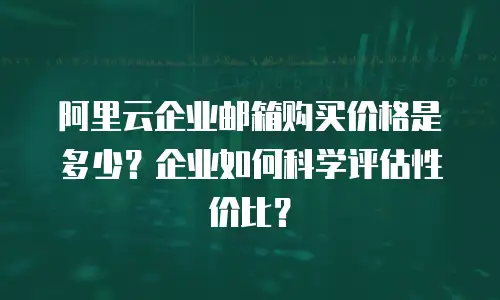 阿里云企业邮箱购买价格是多少？企业如何科学评估性价比？