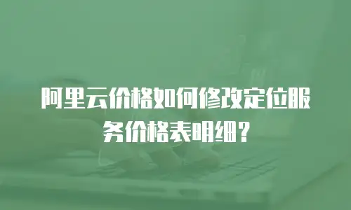 阿里云价格如何修改定位服务价格表明细？