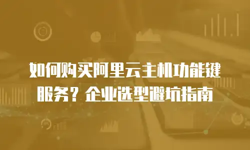 如何购买阿里云主机功能键服务？企业选型避坑指南