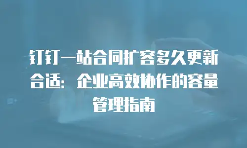钉钉一站合同扩容多久更新合适：企业高效协作的容量管理指南