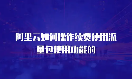阿里云如何操作续费使用流量包使用功能的