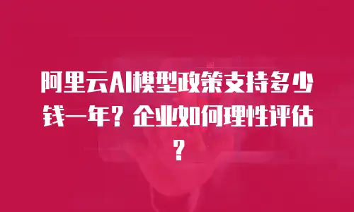 阿里云AI模型政策支持多少钱一年？企业如何理性评估？