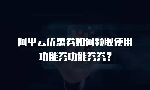 阿里云优惠券如何领取使用功能券功能券券？