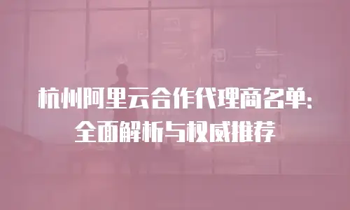 杭州阿里云合作代理商名单：全面解析与权威推荐