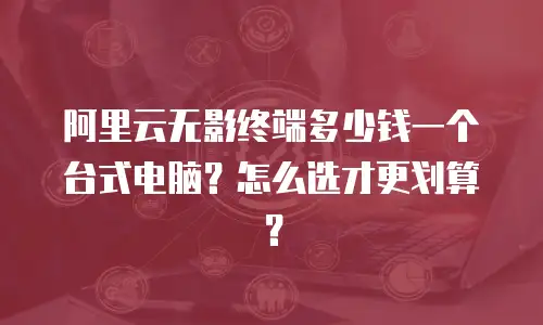 阿里云无影终端多少钱一个台式电脑？怎么选才更划算？