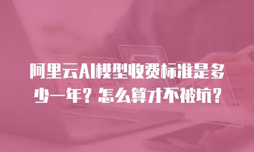 阿里云AI模型收费标准是多少一年？怎么算才不被坑？