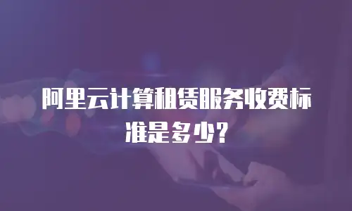 阿里云计算租赁服务收费标准是多少？