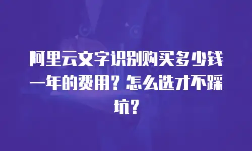 阿里云文字识别购买多少钱一年的费用？怎么选才不踩坑？
