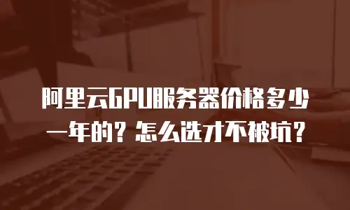阿里云GPU服务器价格多少一年的？怎么选才不被坑？