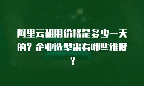 阿里云租用价格是多少一天的？企业选型需看哪些维度？