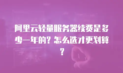 阿里云轻量服务器续费是多少一年的？怎么选才更划算？