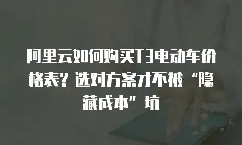 阿里云如何购买T3电动车价格表？选对方案才不被&ldquo;隐藏成本&rdquo;坑