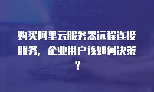 购买阿里云服务器远程连接服务，企业用户该如何决策？