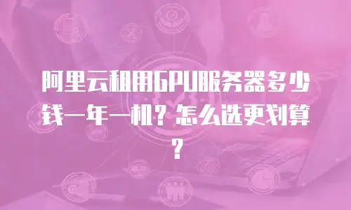 阿里云租用GPU服务器多少钱一年一机？怎么选更划算？