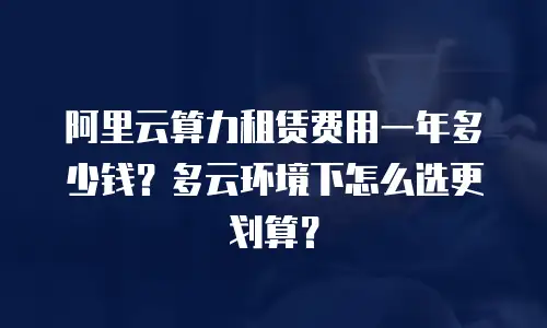 阿里云算力租赁费用一年多少钱？多云环境下怎么选更划算？