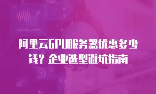 阿里云GPU服务器优惠多少钱？企业选型避坑指南