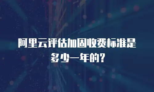 阿里云评估加固收费标准是多少一年的？