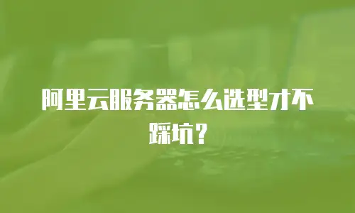阿里云服务器怎么选型才不踩坑？