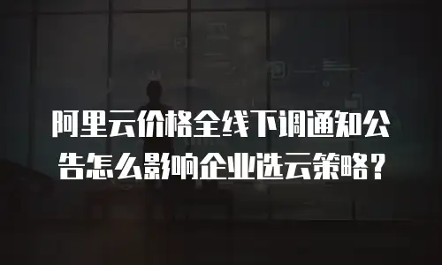 阿里云价格全线下调通知公告怎么影响企业选云策略？