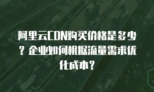 阿里云CDN购买价格是多少？企业如何根据流量需求优化成本？