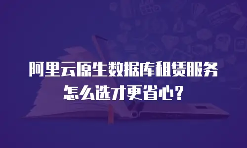 阿里云原生数据库租赁服务怎么选才更省心？